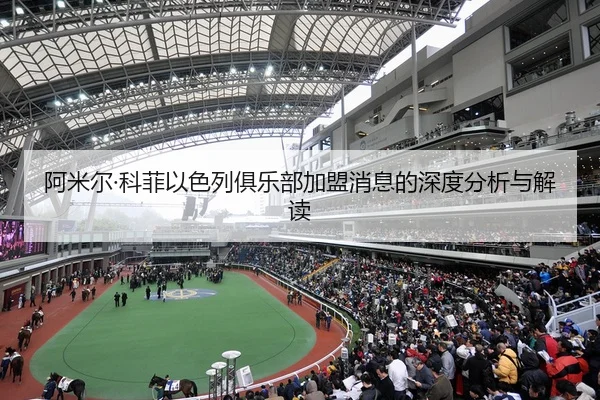 阿米尔·科菲以色列俱乐部加盟消息的深度分析与解读